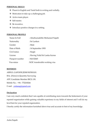 PERSONAL SKILLS
 Fluent in English and Tamil both in writing and verbally.
 Motivation to take up a challenging job.
 Active team player.
 Self-starter.
 Be inventive.
 Introduce positive changes in a setting.
PERSONAL PROFILE
Name In Full : Aliuthumalebbe Mohamed Najath
Nationality : Sri Lankan
Gender : Male
Date of Birth : 14 September 1993
Civil status : Single
License : Having Valid Sri Lanka license
Passport number : N6132445
Visa status :NOC transferable working visa
REFEREES
ABDUL GAFOOR JESMI ROSHAN
B.Sc. (Hons) in Quantity Surveying
APC Candidate Member RICS, UK
Mobile No.: +94 - 772218244
E mail: roshanagj@gmail.com
Declaration
I am very much confident that I am capable of contributing more towards the betterment of your
reputed organization while gaining valuable experience in my fields of interest and I will do my
level best for your reputed organization.
I hereby certify the information furnished above true and accurate to best of my knowledge.
………………………
Aulm.Najath
 