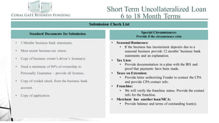 Short Term Uncollateralized Loan
6 to 18 Month Terms
Standard Documents for Submission
Submission Check List
Special Circumstances:
Provide if the circumstance exists
• 3 Months business bank statements.
• Most recent business tax return.
• Copy of business owner’s driver’s license(s)
• Need a minimum of 80% of ownership to
Personally Guarantee – provide all licenses.
• Copy of voided check from the business bank
account.
• Copy of application.
• Seasonal Businesses:
• If the business has inconsistent deposits due to a
seasonal business provide 12 months’ business bank
statements and an explanation.
• Tax Lien:
• Provide documentation in a plan with the IRS and
proof that payments have been made.
• Taxes on Extension:
• Provide letter authorizing Funder to contact the CPA
and provide CPA contact info.
• Franchise:
• We will verify the franchise status. Provide the contact
info for the franchise.
• Merchant has another loan/MCA:
• Provide balance and terms of outstanding loan(s).
 