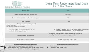 Long Term Uncollateralized Loan
1 to 5 Year Terms
Borrows FICO > 620
Business Revenue (most recent tax return year) > $150,000
Business Net Income (at least 1 of last 2 tax return years) >$0
Years in Business ≥ 2 years
Bankruptcies (business and/or personal)
At least 7 years ago
The following scenarios are acceptable:


 4 or fewer tax liens (on personal or business side, not
combined) filed in the past 10 years
 Tax liens in aggregate sum <$1k filed within the past 3 years that are
outstanding where the borrower is not on a payment plan
Tax Liens (business and/or personal)

Tax liens filed within the past 10 years in aggregate sum <$5k that are
outstanding where the borrower is not on a payment plan
No Prior History of Criminal Activity No Sole Proprietorships or Non-Profits
Required Documentation (for all applications)
 2 Years Business Tax Returns
Verification Documentation (as necessary)
 1 Year Personal Tax Returns Business Debt Worksheet
 Interim Financials (YTD P&L and Balance Sheet) only for >$300k requests
 Guarantor Form only for additional shareholders and/or guarantors


Driver’s License
Completed FC Wire Transfer Form
 
