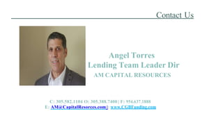 Contact Us
Angel Torres
Lending Team Leader Dir
AM CAPITAL RESOURCES
C: 305.582.1104 O: 305.388.7400 | F: 954.637.1888
E: AM@CapitalResorces.com |: www.CGBFunding.com
 