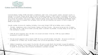 Commercial Funding Process
Coral Gate Business Funding (CGBF) will perform a complimentary initial review of your executive summary and project overview to
determine if it is the type of project that fits within the scope of our funding parameters. CGBF is selective in determining which projects
and clients we accept to move forward in the funding that you may be working with others in the attempt to secure funding. As the process
moves forward, the competitive terms process. Typical commercial funding amounts range between $500,000 and $50,000,000+. During
the initial review phase, it is recognized from our funding sources will assist you in finalizing your selection of CGBF to complete the
funding for your project.
Generally speaking, the process for completing the funding of your project through CGBF and our funding sources is as follows:
1. The initial, complimentary review of your Executive Summary and Project Overview – this process can take up to five (5) business
days. During this time, CGBF will do an initial processing analysis to determine the probability of securing funding for the Client and
if this determination is positive;
2. CGBF will send an engagement letter to the client to be executed and returned. At this time, CGBF may request additional
documentation to present to the funder;
3. Once the executed engagement letter is returned, CGBF will set up a call with the funder and the Client – this process can take up to
an additional five (5) business days. The initial funding review call will take approximately 45 minutes to one hour;
4. Additional documentation may be required. If so, the client will receive an email directly from the funder to request the additional
documentation. The number of days required for this stage is directly dependent upon your ability to return all requested documents.
To expedite the process, please remit all requested documentation as promptly as possible;
 