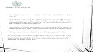 Commercial Funding Process
5. After all the initial underwriting documentation is received, the client should receive a Letter of Intent (LOI) in approximately 5 to 10
business days;
6. After the LOI is signed and returned back to the funder, the full underwriting process begins. A site appraisal will be ordered by an
independent organization which the client will pay as a direct pass through. The fee amount is dependent upon the size and scope of
the intended projected and the property subject to the appraisal. This is a critical part of the underwriting process and can take up to
twenty (20) business days to complete and receive a written report;
7. After all documentation has been received, including the appraisal report, the underwriting department will initiate a preliminary loan
commitment for the client. Once this document is reviewed, executed, and returned to the funder, the final underwriting stage begins;
8. The last step to the process is final review and funding. The final review and funding takes approximately 45 to 60 days.
Please note: The total funding process takes between 70 to 100 days for the US and 90 to 120 days for international funding. It is normal
to have requests for additional documentation at every stage of the review and underwriting process as additional items for attention are
discovered. To minimize this stage, it is imperative that CGBF obtain all pertinent information during the initial review as we ask
questions pertinent to the underwriting and funding process.
 