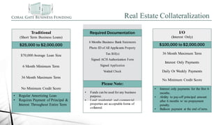 Required Documentation
6 Months Business Bank Statements
Photo ID of All Applicants Property
Tax Bill(s)
Signed ACH Authorization Form
Signed Application
Voided Check
Please Note:
• Funds can be used for any business
purpose.
• Land; residential; and commercial
properties are acceptable forms of
collateral.
I/O
(Interest Only)
$100,000 to $2,000,000
36 Month Maximum Term
Interest Only Payments
Daily Or Weekly Payments
No Minimum Credit Score
• Interest only payments for the first 6
months.
• Ability to pay-off principal amount
after 6 months w/ no prepayment
penalty.
• Balloon payment at the end of term.
Real Estate Collateralization
Traditional
(Short Term Business Loans)
$25,000 to $2,000,000
$70,000 Average Loan Size
6 Month Minimum Term
36 Month Maximum Term
No Minimum Credit Score
• Regular Amortizing Loan
• Requires Payment of Principal &
Interest Throughout Entire Term
 