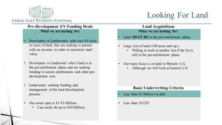 Looking For Land
Pre-Development J/V Funding Deals
What we are looking for:
• Developers or Landowners who own 50 acres
or more of land; that are seeking to partner
with an investor in order to maximize land
value.
• Developers or Landowner who’s land is in
the pre-entitlement phase and are seeking
funding to secure entitlements and other pre-
development cost.
• Landowners seeking funding and
management of the land development
process.
• Our sweet spot is $1-$5 Million.
• Can easily do up to $20 Million.
Land Acquisitions
What we are looking for:
• Land MUST BE in the pre-entitlement phase.
• Large lots of land (100 acres and up.)
• Willing to look at smaller lots if the lot is
still in the pre-entitlement phase.
• Our main focus is on land in Western U.S.
• Although we will look at Eastern U.S.
Basic Underwriting Criteria
• Less than $1 Million in debt.
• Less than 20 LTV.
 