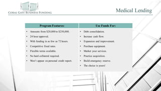 Medical Lending
Program Features: Use Funds For:
• Amounts from $20,000 to $250,000.
• 24 hour approval.
• With funding in as few as 72 hours.
• Competitive fixed rates.
• Flexible terms available.
• No hard collateral required.
• Won’t appear on personal credit report.
• Debt consolidation.
• Increase cash flow.
• Expansion and improvement.
• Purchase equipment.
• Market your services.
• Practice acquisition.
• Build emergency reserve.
• The choice is yours!
 