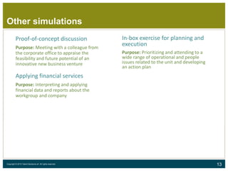 13Copyright © 2015 Talent Decisions srl. All rights reserved.
Proof-of-concept discussion
Purpose: Meeting with a colleague from
the corporate office to appraise the
feasibility and future potential of an
innovative new business venture
Applying financial services
Purpose: Interpreting and applying
financial data and reports about the
workgroup and company
In-box exercise for planning and
execution
Purpose: Prioritizing and attending to a
wide range of operational and people
issues related to the unit and developing
an action plan
Other simulations
 