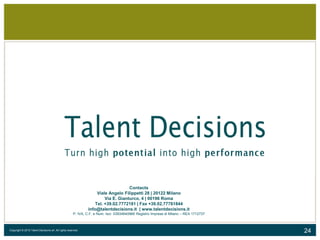 24Copyright © 2015 Talent Decisions srl. All rights reserved.
Contacts
Viale Angelo Filippetti 28 | 20122 Milano
Via E. Gianturco, 4 | 00196 Roma
Tel. +39.02.7772181 | Fax +39.02.77781844
info@talentdecisions.it | www.talentdecisions.it
P. IVA, C.F. e Num. Iscr. 03934640966 Registro Imprese di Milano – REA 1712737
 