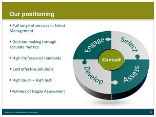 4Copyright © 2015 Talent Decisions srl. All rights reserved.
Our positioning
 Full range of services in Talent
Management
 Decision making through
accurate metrics
 High Professional standards
 Cost effective solutions
 High touch + High tech
Partners of Hogan Assessment
 
