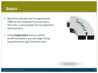 5Copyright © 2015 Talent Decisions srl. All rights reserved.
Select
 Bad Hires typically cost an organization
150% of the employee’s annual salary.
This cost is even greater for management
level positions.
 Using HoganSelect and our job-fit
recommendation, you can begin hiring
top performers right from the start.
 