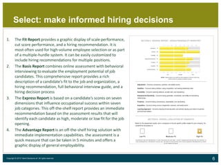 6Copyright © 2015 Talent Decisions srl. All rights reserved.
Select: make informed hiring decisions
1. The Fit Report provides a graphic display of scale performance,
cut score performance, and a hiring recommendation. It is
most often used for high-volume employee selection or as part
of a multiple-hurdle system. It can be easily customized to
include hiring recommendations for multiple positions.
2. The Basis Report combines online assessment with behavioral
interviewing to evaluate the employment potential of job
candidates. This comprehensive report provides a rich
description of a candidate’s fit to the job and organization, a
hiring recommendation, full behavioral interview guide, and a
hiring decision process
3. The Express Report is based on a candidate’s scores on seven
dimensions that influence occupational success within seven
job categories. This off-the-shelf report provides an immediate
recommendation based on the assessment results that will
identify each candidate as high, moderate or low fit for the job
opening.
4. The Advantage Report is an off-the-shelf hiring solution with
immediate implementation capabilities. the assessment is a
quick measure that can be taken in 5 minutes and offers a
graphic display of general employability.
 