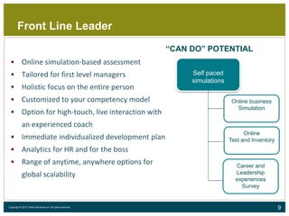 9Copyright © 2015 Talent Decisions srl. All rights reserved.
Front Line Leader
Self paced
simulations
Online business
Simulation
Online
Test and Inventory
Career and
Leadership
experiences
Survey
“CAN DO” POTENTIAL
 Online simulation-based assessment
 Tailored for first level managers
 Holistic focus on the entire person
 Customized to your competency model
 Option for high-touch, live interaction with
an experienced coach
 Immediate individualized development plan
 Analytics for HR and for the boss
 Range of anytime, anywhere options for
global scalability
 