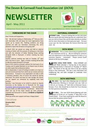 The Devon & Cornwall Food Association Ltd (DCFA)


NEWSLETTER
 April - May 2011
                                                                                                    Spare Food is Share Food!
7 Whimple Street, Plymouth, Devon PL1 2DH Mobile: 07745819828 (text only) Email: saudigeoff@yahoo.co.uk Website: http://dcfa.webs.com


            FOREWORD BY THE CHAIR                                                         EDITORIAL COMMENT
Dear Friends and Supporters,
                                               rd
Yes! We did start trading on Wednesday, 23 February 2011
                                                                          I  NTERNET Links. If you’re reading this on-line and come
                                                                             across words with blue lettering that are underlined, then
                                                                          you can click on these links and be taken directly to another
with short-date milk and about ten local organisations have               site for more information on that particular topic. Put your
signed up to receive this. Teething problems are being                    cursor over the link, hold down the Control (Ctrl) Key and
resolved and with our Volunteers overseeing this, we’re                   click! Ed.
pleased to report that all seems to be going well!
In March 2011 we spread our wings and held an external                                            DCFA NEWS
meeting at Exeter with the purpose of setting-up a hub there
and with the intention of Exeter Working Group working
alongside DCFA in Plymouth. A further meeting has been
                                                                          F  UNDRAISER. This is a time-consuming occupation but a
                                                                             very important one for us. We are looking for someone
                                                                          who has experience in this field of expertise to help us in a
arranged.                                                                 voluntary capacity. Interested? Please contact Geoff
                                                        th
Another external meeting was held on Tuesday, 12 April                    (details at the top of the page).
2011, this time in Truro. Again, a further meeting will be held
to take this project forward in Cornwall.
None of this could be achieved, without the hard work of our
Trustees and Co-opted Members to our Board most of whom
                                                                          M      AKING LOCAL FOOD WORK. Mary CONWAY and
                                                                                 Geoff READ attended a Training Day at the Halcyon
                                                                                                                          th
                                                                          Neighbourhood Centre in Plymouth on Thursday, 17 March
are able to give their professional advice.                               2011. The theme of the day was How to Set Up a Buying
We’re desperately in need of funding to enable us to have our             Group in Your Community. This was a very informative and
own permanent premises from which we can receive and issue                enlightening day, and both managed to undertake more
food produce. If anyone or any organisation can help us with              networking!
a monetary donation, then of course this would be warmly
welcomed. The sooner we have our own storage, the sooner
we can expand our enterprise by supplying more food                                            DCFA MEETINGS
produce.
Recently, I was fortunate to be invited to attend an Awards
Ceremony at the Holiday Inn in Plymouth for the Drake
                                                                          A    PRIL 2011. Our April 2011 Meeting was an external
                                                                               Introductory Meeting to Cornwall and was held at
                                                                                                      th
                                                                          11.30 a.m. on Tuesday, 12 April 2011 at Diocesan House,
Foundation Spirit of Community Awards. I was accompanied                  Kenwyn, Truro. We should like to thank the Truro Diocese
by Esme GOSS, our Milk Volunteer Coordinator. Whilst DCFA                 for their generous hospitality.
didn’t win any of the major awards we were pleasantly
surprised and honoured to receive a Certificate of Significant
Achievement.
Thank you all for your support and have a Happy Easter!
                                                                          M      AY 2011. The next DCFA Board Meeting will take
                                                                                                                  rd
                                                                                 place at 10.30 a.m. on Tuesday, 3 May 2011 in the
                                                                          Theatre Royal. If you have anything you wish the Board to
                                                                          discuss then do please contact Geoff.
Christine
Christine REID
Chair
DCFA Board of Trustees

The Devon & Cornwall Food Association Ltd. (DCFA) is a Private Company Limited by Guarantee.
Registered Company No. 07419679.
Registered Charity No. - DCFA is recognised by HMRC as a Charity for tax purposes under Reference XT27083.
Members of :                                                                                           Our Funder:
NCVO (The National Council for Voluntary Organisations) – Membership No. MEMBERVC/13004,
PTSC (The Plymouth Third Sector Consortium),
The Small Charities Coalition,
And Volunteering England – Membership No.1278747.                                                               … And Voluntary Donations.
 