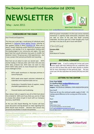 The Devon & Cornwall Food Association Ltd (DCFA)


NEWSLETTER
 May - June 2011
                                                                                                          Spare Food is Share Food!
7 Whimple Street, Plymouth, Devon PL1 2DH Mobile: 07745819828 (text only) Email: saudigeoff@yahoo.co.uk Website: http://dcfa.webs.com


            FOREWORD BY THE CHAIR                                          DCFA has grown remarkably in its first year and to maintain
                                                                           momentum it urgently needs enthusiastic volunteers who
Dear Friends and Supporters,                                               can take on some of the jobs that Geoff currently
                                                                           undertakes. Do please give this a little thought and, if you
This time just a year ago, a small group of individuals were               can help in any way at all, get in touch with Geoff.
gathered in Catherine Street Baptist Church, listening to
two speakers telling us about FareShare UK. What was it
about? Simple! Obtaining surplus food from producers and                   Christine
suppliers, and passing it on to organisations dealing with                 Christine REID
the disadvantaged in our community and region. This was                    Chair
good food that would otherwise have gone to landfill, for                  DCFA Board of Trustees
whatever reason! The group was a little apprehensive... but
it was a project that seemed worthwhile and rewarding.

Now here we are about to start our second year. DCFA                                         EDITORIAL COMMENT
started trading in February 2011 with fresh milk and now
other dairy products but, DCFA does not want to stop
there! DCFA really wants to move forward but it still has
                                                                           I  NTERNET Links. If you’re reading this on-line and come
                                                                              across words with blue lettering that are underlined, then
                                                                           you can click on these links and be taken directly to another
more challenges to face:                                                   site for more information on that particular topic. Put your
                                                                           cursor over the link, hold down the Control (Ctrl) Key and click!
        DCFA needs warehouse or shop-type premises in                     Ed.
         central Plymouth.

        DCFA needs some expert volunteer individuals to                                   LETTERS TO THE EDITOR
         undertake come important tasks such as:
                                                                           From: Pearl WEBB
                                                                           To: Geoffrey READ saudigeoff@yahoo.co.uk
        Conducting a Feasibility Study of suppliers, needy,                               rd
                                                                           Sent: Tuesday, 3 May 2011
         charitable organisations, etc., and,
                                                                           Subject: THE DEVON & CORNWALL FOOD ASSOCIATION (DCFA)
        Financial matters and Fundraising.                                Dear Geoff
                                                                           Thank you for you the continued weekly supply of milk! It’s
May I please make an appeal to you all to think hard about                 making a great difference to the running cost of the lunches.
this on behalf of DCFA and if you think you can be of help                 Thanks
in anyway then please do get in touch with our Company
                                                                           Pearl
Secretary, Geoff READ.
                                                                           Pearl WEBB
At the June 2011 Board Meeting, the Trustees will have                     Cook
some discussions and big decisions to make regarding how                   Elspeth Sitters House
                                                                           Tel: (01752) 665424Fax: (01752) 224100
DCFA should move forward. Decisions that concern key                       Email: pearl.webb@plymouthageconcern.org.uk
personnel and whether it should rent premises.                             Plymouth Age Concern "... aims to improve the lives of older people"

The Devon & Cornwall Food Association Ltd. (DCFA) is a Private Company Limited by Guarantee.
Registered Company No. 07419679.
Registered Charity No. - DCFA is recognised by HMRC as a Charity for tax purposes under Reference XT27083.
Members of :                                                                                                 Our Funder:
NCVO (The National Council for Voluntary Organisations) – Membership No. MEMBERVC/13004,
PTSC (The Plymouth Third Sector Consortium),
The Small Charities Coalition,
And Volunteering England – Membership No.1278747.                                                                      … And Voluntary Donations.
 