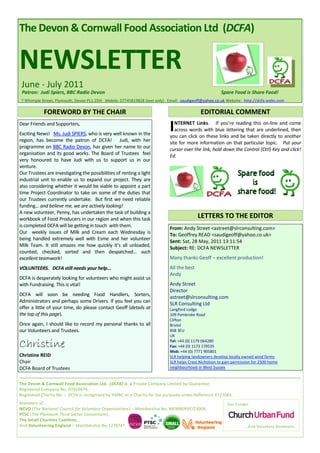 The Devon & Cornwall Food Association Ltd (DCFA)


NEWSLETTER
 June - July 2011
 Patron: Judi Spiers, BBC Radio Devon                                                                 Spare Food is Share Food!
7 Whimple Street, Plymouth, Devon PL1 2DH Mobile: 07745819828 (text only) Email: saudigeoff@yahoo.co.uk Website: http://dcfa.webs.com

            FOREWORD BY THE CHAIR                                                          EDITORIAL COMMENT
Dear Friends and Supporters,
Exciting News! Ms. Judi SPIERS, who is very well known in the
                                                                           I  NTERNET Links. If you’re reading this on-line and come
                                                                              across words with blue lettering that are underlined, then
                                                                           you can click on these links and be taken directly to another
region, has become the patron of DCFA! Judi, with her                      site for more information on that particular topic. Put your
programme on BBC Radio Devon, has given her name to our                    cursor over the link, hold down the Control (Ctrl) Key and click!
organisation and its good works. The Board of Trustees feel                Ed.
very honoured to have Judi with us to support us in our
venture.
Our Trustees are investigating the possibilities of renting a light
industrial unit to enable us to expand our project. They are
also considering whether it would be viable to appoint a part
time Project Coordinator to take on some of the duties that
our Trustees currently undertake. But first we need reliable
funding... and believe me, we are actively looking!
A new volunteer, Penny, has undertaken the task of building a
workbook of Food Producers in our region and when this task                               LETTERS TO THE EDITOR
is completed DCFA will be getting in touch with them.
                                                                           From: Andy Street <astreet@slrconsulting.com>
Our weekly issues of Milk and Cream each Wednesday is                      To: Geoffrey READ <saudigeoff@yahoo.co.uk>
being handled extremely well with Esme and her volunteer
                                                                           Sent: Sat, 28 May, 2011 13:11:54
Milk Team. It still amazes me how quickly it’s all unloaded,
                                                                           Subject: RE: DCFA NEWSLETTER
counted, checked, sorted and then despatched... such
excellent teamwork!                                                        Many thanks Geoff – excellent production!
VOLUNTEERS. DCFA still needs your help...                                  All the best
                                                                           Andy
DCFA is desperately looking for volunteers who might assist us
with Fundraising. This is vital!                                           Andy Street
                                                                           Director
DCFA will soon be needing Food Handlers, Sorters,
                                                                           astreet@slrconsulting.com
Administrators and perhaps some Drivers. If you feel you can               SLR Consulting Ltd
offer a little of your time, do please contact Geoff (details at           Langford Lodge
the top of this page).                                                     109 Pembroke Road
                                                                           Clifton
Once again, I should like to record my personal thanks to all              Bristol
our Volunteers and Trustees.                                               BS8 3EU
                                                                           UK

Christine                                                                  Tel: +44 (0) 1179 064280
                                                                           Fax: +44 (0) 1173 179535
                                                                           Mob: +44 (0) 7771 905801
Christine REID                                                             SLR helping landowners develop locally owned wind farms
Chair                                                                      SLR helps Crest Nicholson to gain permission for 2500 home
DCFA Board of Trustees                                                     neighbourhood in West Sussex


The Devon & Cornwall Food Association Ltd. (DCFA) is a Private Company Limited by Guarantee.
Registered Company No. 07419679.
Registered Charity No. - DCFA is recognised by HMRC as a Charity for tax purposes under Reference XT27083.
Members of :                                                                                             Our Funder:
NCVO (The National Council for Voluntary Organisations) – Membership No. MEMBERVC/13004,
PTSC (The Plymouth Third Sector Consortium),
The Small Charities Coalition,
And Volunteering England – Membership No.1278747.                                                                 … And Voluntary Donations.
 