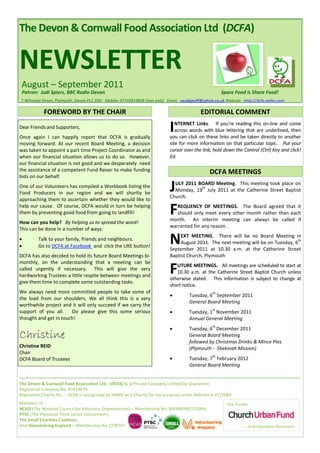 The Devon & Cornwall Food Association Ltd (DCFA)


NEWSLETTER
 August – September 2011
 Patron: Judi Spiers, BBC Radio Devon                                                                Spare Food is Share Food!
7 Whimple Street, Plymouth, Devon PL1 2DH Mobile: 07745819828 (text only) Email: saudigeoff@yahoo.co.uk Website: http://dcfa.webs.com

            FOREWORD BY THE CHAIR                                                         EDITORIAL COMMENT
Dear Friends and Supporters,
Once again I can happily report that DCFA is gradually
                                                                           I  NTERNET Links. If you’re reading this on-line and come
                                                                              across words with blue lettering that are underlined, then
                                                                           you can click on these links and be taken directly to another
moving forward. At our recent Board Meeting, a decision                    site for more information on that particular topic. Put your
was taken to appoint a part time Project Coordinator as and                cursor over the link, hold down the Control (Ctrl) Key and click!
when our financial situation allows us to do so. However,                  Ed.
our financial situation is not good and we desperately need
the assistance of a competent Fund Raiser to make funding                                      DCFA MEETINGS
bids on our behalf.
One of our Volunteers has compiled a Workbook listing the
Food Producers in our region and we will shortly be
                                                                           J ULY 2011 BOARD Meeting. This meeting took place on

                                                                           Church.
                                                                                       th
                                                                             Monday, 19 July 2011 at the Catherine Street Baptist
approaching them to ascertain whether they would like to
help our cause. Of course, DCFA would in turn be helping
them by preventing good food from going to landfill!                       F  REQUENCY OF MEETINGS. The Board agreed that it
                                                                              should only meet every other month rather than each
                                                                           month. An interim meeting can always be called if
How can you help? By helping us to spread the word!
                                                                           warranted for any reason.
This can be done in a number of ways:


         Talk to your family, friends and neighbours.
         Go to DCFA at Facebook and click the LIKE button!
                                                                           N    EXT MEETING. There will be no Board Meeting in
                                                                                August 2011. The next meeting will be on Tuesday, 6
                                                                           September 2011 at 10.30 a.m. at the Catherine Street
                                                                                                                                    th



DCFA has also decided to hold its future Board Meetings bi-                Baptist Church, Plymouth
monthly, on the understanding that a meeting can be
called urgently if necessary. This will give the very
hardworking Trustees a little respite between meetings and
                                                                           F  UTURE MEETINGS. All meetings are scheduled to start at
                                                                              10.30 a.m. at the Catherine Street Baptist Church unless
                                                                           otherwise stated. This information is subject to change at
give them time to complete some outstanding tasks.
                                                                           short notice.
We always need more committed people to take some of
                                                                           
                                                                                                th
                                                                                    Tuesday, 6 September 2011
the load from our shoulders. We all think this is a very
                                                                                    General Board Meeting
worthwhile project and it will only succeed if we carry the
                                                                           
                                                                                                st
support of you all.    Do please give this some serious                             Tuesday, 1 November 2011
thought and get in touch!                                                           Annual General Meeting
                                                                           
                                                                                                th
                                                                                    Tuesday, 6 December 2011
Christine                                                                           General Board Meeting
                                                                                    followed by Christmas Drinks & Mince Pies
Christine REID                                                                      (Plymouth - Shekinah Mission)
Chair
                                                                           
                                                                                                th
DCFA Board of Trustees                                                              Tuesday, 7 February 2012
                                                                                    General Board Meeting


The Devon & Cornwall Food Association Ltd. (DCFA) is a Private Company Limited by Guarantee.
Registered Company No. 07419679.
Registered Charity No. - DCFA is recognised by HMRC as a Charity for tax purposes under Reference XT27083.
Members of :                                                                                            Our Funder:
NCVO (The National Council for Voluntary Organisations) – Membership No. MEMBERVC/13004,
PTSC (The Plymouth Third Sector Consortium),
The Small Charities Coalition,
And Volunteering England – Membership No.1278747.                                                               … And Voluntary Donations.
 