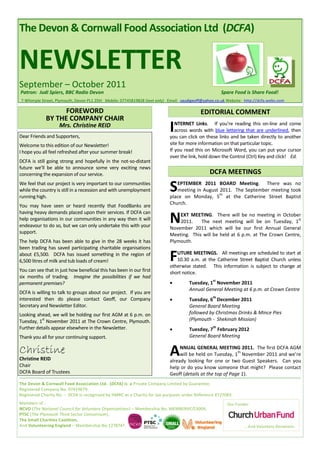 The Devon & Cornwall Food Association Ltd (DCFA)


NEWSLETTER
September – October 2011
Patron: Judi Spiers, BBC Radio Devon                                                                 Spare Food is Share Food!
7 Whimple Street, Plymouth, Devon PL1 2DH Mobile: 07745819828 (text only) Email: saudigeoff@yahoo.co.uk Website: http://dcfa.webs.com

                   FOREWORD                                                               EDITORIAL COMMENT
             BY THE COMPANY CHAIR
                    Mrs. Christine REID
Dear Friends and Supporters,
                                                                           I  NTERNET Links. If you’re reading this on-line and come
                                                                              across words with blue lettering that are underlined, then
                                                                           you can click on these links and be taken directly to another
Welcome to this edition of our Newsletter!                                 site for more information on that particular topic.
I hope you all feel refreshed after your summer break!                     If you read this on Microsoft Word, you can put your cursor
                                                                           over the link, hold down the Control (Ctrl) Key and click! Ed.
DCFA is still going strong and hopefully in the not-so-distant
future we’ll be able to announce some very exciting news
concerning the expansion of our service.                                                       DCFA MEETINGS
We feel that our project is very important to our communities
while the country is still in a recession and with unemployment
running high.
                                                                           S  EPTEMBER 2011 BOARD Meeting. There was no
                                                                              meeting in August 2011. The September meeting took
                                                                                                th
                                                                           place on Monday, 5 at the Catherine Street Baptist
                                                                           Church.
You may have seen or heard recently that FoodBanks are
having heavy demands placed upon their services. If DCFA can
help organisations in our communities in any way then it will
endeavour to do so, but we can only undertake this with your
                                                                           N   EXT MEETING. There will be no meeting in October
                                                                               2011.    The next meeting will be on Tuesday, 1
                                                                           November 2011 which will be our first Annual General
                                                                                                                                   st


support.                                                                   Meeting. This will be held at 6 p.m. at The Crown Centre,
The help DCFA has been able to give in the 28 weeks it has                 Plymouth.
been trading has saved participating charitable organisations
about £5,500. DCFA has issued something in the region of
6,500 litres of milk and tub loads of cream!                               F  UTURE MEETINGS. All meetings are scheduled to start at
                                                                              10.30 a.m. at the Catherine Street Baptist Church unless
                                                                           otherwise stated. This information is subject to change at
You can see that in just how beneficial this has been in our first         short notice.
six months of trading. Imagine the possibilities if we had
                                                                           
                                                                                                st
permanent premises?                                                                 Tuesday, 1 November 2011
                                                                                    Annual General Meeting at 6 p.m. at Crown Centre
DCFA is willing to talk to groups about our project. If you are
                                                                           
                                                                                                th
interested then do please contact Geoff, our Company                                Tuesday, 6 December 2011
Secretary and Newsletter Editor.                                                    General Board Meeting
Looking ahead, we will be holding our first AGM at 6 p.m. on                        followed by Christmas Drinks & Mince Pies
          st
Tuesday, 1 November 2011 at The Crown Centre, Plymouth.                             (Plymouth - Shekinah Mission)
Further details appear elsewhere in the Newsletter.                        
                                                                                                th
                                                                                    Tuesday, 7 February 2012
Thank you all for your continuing support.                                          General Board Meeting

Christine                                                                  A    NNUAL GENERAL MEETING 2011. The first DCFA AGM
                                                                                                           th
                                                                                will be held on Tuesday, 1 November 2011 and we’re
Christine REID                                                             already looking for one or two Guest Speakers. Can you
Chair                                                                      help or do you know someone that might? Please contact
DCFA Board of Trustees                                                     Geoff (details at the top of Page 1).
The Devon & Cornwall Food Association Ltd. (DCFA) is a Private Company Limited by Guarantee.
Registered Company No. 07419679.
Registered Charity No. - DCFA is recognised by HMRC as a Charity for tax purposes under Reference XT27083.
Members of :                                                                                            Our Funder:
NCVO (The National Council for Voluntary Organisations) – Membership No. MEMBERVC/13004,
PTSC (The Plymouth Third Sector Consortium),
The Small Charities Coalition,
And Volunteering England – Membership No.1278747.                                                               … And Voluntary Donations.
 