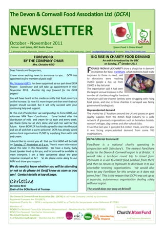 The Devon & Cornwall Food Association Ltd (DCFA)


NEWSLETTER
October - November 2011
Patron: Judi Spiers, BBC Radio Devon                                                                 Spare Food is Share Food!
7 Whimple Street, Plymouth, Devon PL1 2DH Mobile: 07745819828 (text only) Email: saudigeoff@yahoo.co.uk Website: http://dcfa.webs.com

                   FOREWORD                                                    BIG RISE IN CHARITY FOOD DEMAND
             BY THE COMPANY CHAIR                                                         An article broadcast by the BBC
                                                                                                         nd
                      Mrs. Christine REID                                                  on Sunday, 2 October 2011

Dear Friends and Supporters,
I have some exciting news to announce to you... DCFA has
                                                                           F   IGURES FROM A UK CHARITY show a sharp rise in demand
                                                                               on charities for food. FareShare, which redirects food trade
                                                                           surpluses to those in need, said
appointed its first member of paid staff!                                  its donations were reaching
                                                                           35,000 people a day, up from
Ms. Victoria HURTH has been appointed as our part-time DCFA
                                                                           29,000 a day last year.
Project Coordinator and will take up appointment in mid-
                                                                           The organisation said it had seen
November 2011. Another big step forward for the DCFA
                                                                           the largest annual increase in the
project!
                                                                           number of charities asking for handouts.
You will have heard in the media recently that food poverty is             FareShare said low-income families were struggling with rising
on the increase. So now it’s more important than ever that our             food prices, and one in three charities it surveyed was facing
project should succeed. But it will only succeed with your                 government funding cuts.
continuing help and support.
                                                                           Unprecedented demand
At the end of September we said goodbye to Esme GOSS, our                  The charity has 17 locations around the UK and passes on good
volunteer Milk Team Coordinator. Esme looked after the                     quality supplies from the British food industry to a wide
distribution of milk and cream for us each and every week.                 network of grassroots organisations such as homeless hostels,
We thank Esme for all she’s done and wish her well for the                 women's refuges, day centres and after-school clubs.
future. Karen BOWLER has kindly agreed to step into the post               It said that last year it provided 8.6 million meals, and this year
and we all wish her a warm welcome! DCFA has already saved                 it was facing unprecedented demand from some 700
various local organisations £5,500 by supplying them with milk             organisations.
and cream.
                                                                           DCFA Editorial Comment:
I should like to remind you all that our first AGM will be held
               st
on Tuesday, 1 November at 6 p.m. There’s more information                  FareShare is a national charity operating in
about this later in this Newsletter. We have a lovely, lively              conjunction with Sainsbury’s. The nearest FareShare
Guest Speaker lined up for you, and Victoria will be available to          outlet to the Devon & Cornwall region is at Bristol. It
meet everyone. I am a little concerned about the poor
                                                                           would take a ten-hour round trip to travel from
response received so far! So do please come along to our
AGM and show your support.                                                 Plymouth in a van to collect food produce from there
                                                                           and then to return to Plymouth to distribute it to our
We do need to know whether you will be attending                           charitable receiving organisations. We would also
or not so do please let Geoff know as soon as you                          have to pay FareShare for this service as it does not
can! Contact details at top of page.                                       come free! This is the reason that DCFA was set up as

Christine                                                                  a separate, autonomous organisation dealing solely
                                                                           with our region.
Christine REID
Chair of the DCFA Board of Trustees                                        The world does not stop at Bristol!

The Devon & Cornwall Food Association Ltd. (DCFA) is a Private Company Limited by Guarantee.
Registered Company No. 07419679.
Registered Charity No. - DCFA is recognised by HMRC as a Charity for tax purposes under Reference XT27083.
Members of :                                                                                            Our Funder:
NCVO (The National Council for Voluntary Organisations) – Membership No. MEMBERVC/13004,
PTSC (The Plymouth Third Sector Consortium),
The Small Charities Coalition,
And Volunteering England – Membership No.1278747.                                                               … And Voluntary Donations.
 