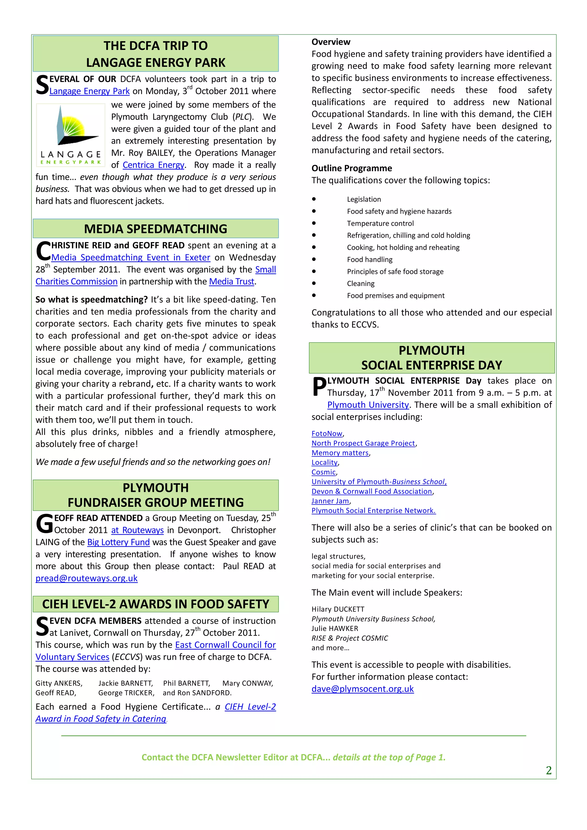 Overview
                  THE DCFA TRIP TO
                                                                     Food hygiene and safety training providers have identified a
                LANGAGE ENERGY PARK                                  growing need to make food safety learning more relevant

S  EVERAL OF OUR DCFA volunteers took part in a trip to
                                       rd
   Langage Energy Park on Monday, 3 October 2011 where
                    we were joined by some members of the
                                                                     to specific business environments to increase effectiveness.
                                                                     Reflecting sector-specific needs these food safety
                                                                     qualifications are required to address new National
                    Plymouth Laryngectomy Club (PLC). We             Occupational Standards. In line with this demand, the CIEH
                    were given a guided tour of the plant and        Level 2 Awards in Food Safety have been designed to
                    an extremely interesting presentation by         address the food safety and hygiene needs of the catering,
                    Mr. Roy BAILEY, the Operations Manager           manufacturing and retail sectors.
                    of Centrica Energy. Roy made it a really         Outline Programme
fun time... even though what they produce is a very serious          The qualifications cover the following topics:
business. That was obvious when we had to get dressed up in
hard hats and fluorescent jackets.                                            Legislation
                                                                              Food safety and hygiene hazards
                                                                              Temperature control
                MEDIA SPEEDMATCHING                                           Refrigeration, chilling and cold holding

C th
     HRISTINE REID and GEOFF READ spent an evening at a
     Media Speedmatching Event in Exeter on Wednesday
28 September 2011. The event was organised by the Small
                                                                     
                                                                     
                                                                     
                                                                               Cooking, hot holding and reheating
                                                                               Food handling
                                                                               Principles of safe food storage
Charities Commission in partnership with the Media Trust.                     Cleaning

So what is speedmatching? It’s a bit like speed-dating. Ten                   Food premises and equipment

charities and ten media professionals from the charity and           Congratulations to all those who attended and our especial
corporate sectors. Each charity gets five minutes to speak           thanks to ECCVS.
to each professional and get on-the-spot advice or ideas
where possible about any kind of media / communications                                  PLYMOUTH
issue or challenge you might have, for example, getting
local media coverage, improving your publicity materials or
                                                                                    SOCIAL ENTERPRISE DAY
giving your charity a rebrand, etc. If a charity wants to work
with a particular professional further, they’d mark this on          P   LYMOUTH SOCIAL ENTERPRISE Day takes place on
                                                                                       th
                                                                         Thursday, 17 November 2011 from 9 a.m. – 5 p.m. at
                                                                         Plymouth University. There will be a small exhibition of
their match card and if their professional requests to work
with them too, we’ll put them in touch.                              social enterprises including:
All this plus drinks, nibbles and a friendly atmosphere,             FotoNow,
absolutely free of charge!                                           North Prospect Garage Project,
                                                                     Memory matters,
We made a few useful friends and so the networking goes on!          Locality,
                                                                     Cosmic,
                                                                     University of Plymouth-Business School,
               PLYMOUTH                                              Devon & Cornwall Food Association,
        FUNDRAISER GROUP MEETING                                     Janner Jam,
                                                                     Plymouth Social Enterprise Network.

G
                                                              th
    EOFF READ ATTENDED a Group Meeting on Tuesday, 25
    October 2011 at Routeways in Devonport. Christopher              There will also be a series of clinic’s that can be booked on
LAING of the Big Lottery Fund was the Guest Speaker and gave         subjects such as:
a very interesting presentation. If anyone wishes to know            legal structures,
more about this Group then please contact: Paul READ at              social media for social enterprises and
pread@routeways.org.uk                                               marketing for your social enterprise.

                                                                     The Main event will include Speakers:
 CIEH LEVEL-2 AWARDS IN FOOD SAFETY                                  Hilary DUCKETT


S  EVEN DCFA MEMBERS attended a course of instruction
                                       th
   at Lanivet, Cornwall on Thursday, 27 October 2011.
This course, which was run by the East Cornwall Council for
                                                                     Plymouth University Business School,
                                                                     Julie HAWKER
                                                                     RISE & Project COSMIC
                                                                     and more…
Voluntary Services (ECCVS) was run free of charge to DCFA.
The course was attended by:                                          This event is accessible to people with disabilities.
                                                                     For further information please contact:
Gitty ANKERS,    Jackie BARNETT,   Phil BARNETT, Mary CONWAY,
Geoff READ,      George TRICKER,   and Ron SANDFORD.                 dave@plymsocent.org.uk
Each earned a Food Hygiene Certificate... a CIEH Level-2
Award in Food Safety in Catering.


                            Contact the DCFA Newsletter Editor at DCFA... details at the top of Page 1.
                                                                                                                                2
 