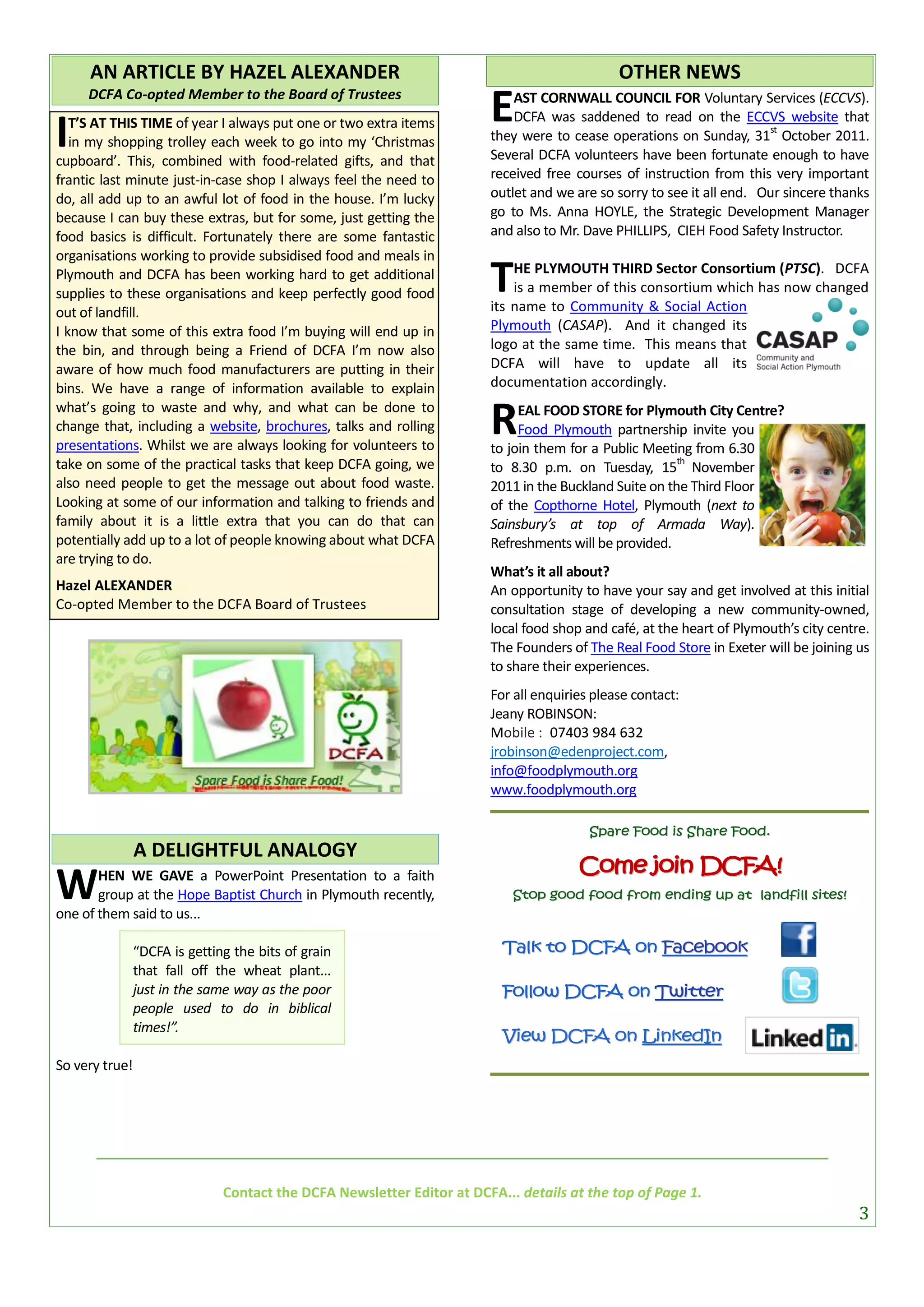 AN ARTICLE BY HAZEL ALEXANDER                                                            OTHER NEWS
     DCFA Co-opted Member to the Board of Trustees
                                                                        E   AST CORNWALL COUNCIL FOR Voluntary Services (ECCVS).
                                                                            DCFA was saddened to read on the ECCVS website that
I  T’S AT THIS TIME of year I always put one or two extra items
   in my shopping trolley each week to go into my ‘Christmas
cupboard’. This, combined with food-related gifts, and that
                                                                                                                       st
                                                                        they were to cease operations on Sunday, 31 October 2011.
                                                                        Several DCFA volunteers have been fortunate enough to have
frantic last minute just-in-case shop I always feel the need to         received free courses of instruction from this very important
do, all add up to an awful lot of food in the house. I’m lucky          outlet and we are so sorry to see it all end. Our sincere thanks
because I can buy these extras, but for some, just getting the          go to Ms. Anna HOYLE, the Strategic Development Manager
food basics is difficult. Fortunately there are some fantastic          and also to Mr. Dave PHILLIPS, CIEH Food Safety Instructor.
organisations working to provide subsidised food and meals in
Plymouth and DCFA has been working hard to get additional
supplies to these organisations and keep perfectly good food            T   HE PLYMOUTH THIRD Sector Consortium (PTSC). DCFA
                                                                            is a member of this consortium which has now changed
                                                                        its name to Community & Social Action
out of landfill.
I know that some of this extra food I’m buying will end up in           Plymouth (CASAP). And it changed its
the bin, and through being a Friend of DCFA I’m now also                logo at the same time. This means that
aware of how much food manufacturers are putting in their               DCFA will have to update all its
bins. We have a range of information available to explain               documentation accordingly.
what’s going to waste and why, and what can be done to
change that, including a website, brochures, talks and rolling
presentations. Whilst we are always looking for volunteers to
                                                                        R    EAL FOOD STORE for Plymouth City Centre?
                                                                             Food Plymouth partnership invite you
                                                                        to join them for a Public Meeting from 6.30
take on some of the practical tasks that keep DCFA going, we                                            th
                                                                        to 8.30 p.m. on Tuesday, 15 November
also need people to get the message out about food waste.               2011 in the Buckland Suite on the Third Floor
Looking at some of our information and talking to friends and           of the Copthorne Hotel, Plymouth (next to
family about it is a little extra that you can do that can              Sainsbury’s at top of Armada Way).
potentially add up to a lot of people knowing about what DCFA           Refreshments will be provided.
are trying to do.
                                                                        What’s it all about?
Hazel ALEXANDER                                                         An opportunity to have your say and get involved at this initial
Co-opted Member to the DCFA Board of Trustees                           consultation stage of developing a new community-owned,
                                                                        local food shop and café, at the heart of Plymouth’s city centre.
                                                                        The Founders of The Real Food Store in Exeter will be joining us
                                                                        to share their experiences.
                                                                        For all enquiries please contact:
                                                                        Jeany ROBINSON:
                                                                        Mobile : 07403 984 632
                                                                        jrobinson@edenproject.com,
                                                                        info@foodplymouth.org
                                                                        www.foodplymouth.org

                                                                                         Spare Food is Share Food.
                A DELIGHTFUL ANALOGY
                                                                                       Come join DCFA!
W      HEN WE GAVE a PowerPoint Presentation to a faith
       group at the Hope Baptist Church in Plymouth recently,
one of them said to us...
                                                                            Stop good food from ending up at landfill sites!



                “DCFA is getting the bits of grain                        Talk to DCFA on Facebook
                that fall off the wheat plant...
                just in the same way as the poor                          Follow DCFA on Twitter
                people used to do in biblical
                times!”.
                                                                          View DCFA on LinkedIn
So very true!




                               Contact the DCFA Newsletter Editor at DCFA... details at the top of Page 1.
                                                                                                                                       3
 