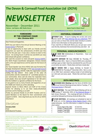 The Devon & Cornwall Food Association Ltd (DCFA)


NEWSLETTER
November - December 2011
Patron: Judi Spiers, BBC Radio Devon                                                                 Spare Food is Share Food!
7 Whimple Street, Plymouth, Devon PL1 2DH Mobile: 07745819828 (text only) Email: saudigeoff@yahoo.co.uk Website: http://dcfa.webs.com

                   FOREWORD                                                               EDITORIAL COMMENT
             BY THE COMPANY CHAIR
                   Mrs. Christine REID                                     I  NTERNET Links. If you’re reading this on-line and come
                                                                              across words with blue lettering that are underlined, then
                                                                           you can click on these links and be taken directly to another
Dear Friends and Supporters,
                                                                           site for more information on that particular topic.
DCFA has just held its first Annual General Meeting at the                 If you read this on Microsoft Word, you can put your cursor
Crown Centre in Plymouth.                                                  over the link, hold down the Control (Ctrl) Key and click! Ed.
It was an opportunity to share with our Friends and the
Supporters our work the achievements of DCFA over the                               PERSONAL ANNOUNCEMENTS
past for the past year. It was also a chance to look to the
future. An exciting future it will be too and DCFA can now
look ahead with greater confidence.
                                                                           W      E HAVE NO Celebrations In November. Have we
                                                                                  missed anyone?


                                                                           H
                                                                                                                                              th
We used this occasion to meet and greet Victoria HURTH,                         APPY BIRTHDAY TO Dave MCCABE for Thursday, 8
the DCFA Project Coordinator (designate). Victoria shared                       December 2011. Dave is a Friend of DCFA and a volunteer
with us her past experiences and her plans for the future of               waiting to give us help! Dave has volunteered the use of his van
DCFA.                                                                      as and when we need it. Thanks Dave and have a lovely day!
Our Guest Speaker was Anna HOYLE who was formerly the
Strategic Development Manager of the East Cornwall Council
for Voluntary Services (ECCVS). Sadly this organisation ceased
                                                                           B   EST WISHES FOR a Happy Birthday to Ronald G.
                                                                                                        th
                                                                               SANDFORD for Thursday, 8 December 2011. Ron is a one
                                                                           of our Milk Team volunteers taking receipt of and delivering
trading the day before! Anna spoke of the value of
                                                                           our milk each and every week. Thanks Ron and have a great
communities and the involvement of committed persons in
                                                                           day!
our communities. Anna said she drew her inspiration from
such people. Anna was herself inspirational in her talk and I
feel she instilled in us agreater confidence for the future.                                   DCFA MEETINGS
It was good to see so many Friends and Supporters at our
first AGM and I thank you all for attending.
Especial thanks to Maria MILLS and Staff of the Crown
                                                                           N    OVEMBER 2011 Meeting took the form of DCFA’s first
                                                                                                                                 st
                                                                                Annual General Meeting and was held on Tuesday, 1 at
                                                                           The Crown Centre in Plymouth.
Centre for allowing us to use their newly-refurbished
premises and for feeding us so well!
Finally my personal thanks to all DCFA Trustees and Co-                    N    EXT MEETING. The next DCFA Board Meeting will be on
                                                                                            th
                                                                                Tuesday, 6 December 2011 at The Shekinah Mission in
                                                                           Bath Street, Plymouth. This meeting will start at 10.30 a.m.
opted Members to the Board for their commitment and
support to DCFA. And a big thank you too for all our DCFA                  and will be followed by Christmas Drinks & Mince Pies.
Volunteers!
                                                                           F   UTURE MEETINGS. All meetings are scheduled to start at
                                                                               10.30 a.m. at the Catherine Street Baptist Church unless
Christine                                                                  stated otherwise. But this information is subject to change at
                                                                           short notice!
Christine REID                                                                     January, March, May 2012      NO MEETING
Chair                                                                              Tuesday, 7th February 2012    General Board Meeting
                                                                                   Tuesday, 3rd April 2012       General Board Meeting
DCFA Board of Trustees
                                                                                   Tuesday, 5th June 2012        General Board Meeting


The Devon & Cornwall Food Association Ltd. (DCFA) is a Private Company Limited by Guarantee.
Registered Company No. 07419679.
Registered Charity No. - DCFA is recognised by HMRC as a Charity for tax purposes under Reference XT27083.
Members of :                                                                                            Our Funder:
NCVO (The National Council for Voluntary Organisations) – Membership No. MEMBERVC/13004,
CASAP (Community &Social Action Plymouth),
The Small Charities Coalition,
And Volunteering England – Membership No.1278747.                                                                … And Voluntary Donations.
 