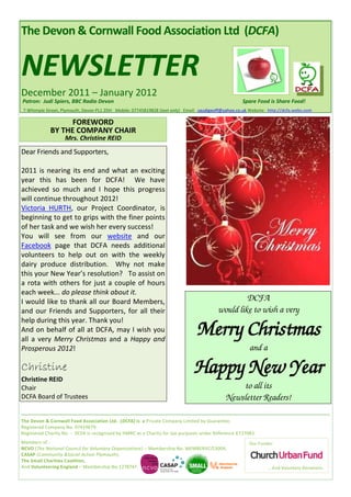 The Devon & Cornwall Food Association Ltd (DCFA)


NEWSLETTER
December 2011 – January 2012
Patron: Judi Spiers, BBC Radio Devon                                                                 Spare Food is Share Food!
7 Whimple Street, Plymouth, Devon PL1 2DH Mobile: 07745819828 (text only) Email: saudigeoff@yahoo.co.uk Website: http://dcfa.webs.com

                   FOREWORD
             BY THE COMPANY CHAIR
                    Mrs. Christine REID
Dear Friends and Supporters,

2011 is nearing its end and what an exciting
year this has been for DCFA! We have
achieved so much and I hope this progress
will continue throughout 2012!
Victoria HURTH, our Project Coordinator, is
beginning to get to grips with the finer points
of her task and we wish her every success!
You will see from our website and our
Facebook page that DCFA needs additional
volunteers to help out on with the weekly
dairy produce distribution. Why not make
this your New Year’s resolution? To assist on
a rota with others for just a couple of hours
each week... do please think about it.
I would like to thank all our Board Members,                                                      DCFA
and our Friends and Supporters, for all their                                            would like to wish a very

                                                                                Merry Christmas
help during this year. Thank you!
And on behalf of all at DCFA, may I wish you
all a very Merry Christmas and a Happy and
Prosperous 2012!                                                                                        and a

Christine
Christine REID
                                                                              Happy New Year
Chair                                                                                            to all its
DCFA Board of Trustees                                                                       Newsletter Readers!

The Devon & Cornwall Food Association Ltd. (DCFA) is a Private Company Limited by Guarantee.
Registered Company No. 07419679.
Registered Charity No. - DCFA is recognised by HMRC as a Charity for tax purposes under Reference X T27083.
Members of :                                                                                            Our Funder:
NCVO (The National Council for Voluntary Organisations) – Membership No. MEMBERVC/13004,
CASAP (Community &Social Action Plymouth),
The Small Charities Coalition,
And Volunteering England – Membership No.1278747.                                                               … And Voluntary Donations.
 