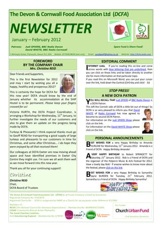 The Devon & Cornwall Food Association Ltd (DCFA)

NEWSLETTER
  January – February 2012
 Patrons:      Judi SPIERS, BBC Radio Devon                                                               Spare Food is Share Food!
               David WHITE, BBC Radio Cornwall

7 Whimple Street, Plymouth, Devon PL1 2DH   Mobile: 07745819828 (text only)       Email: saudigeoff@yahoo.co.uk   Website: http://dcfa.webs.com


                   FOREWORD                                                                   EDITORIAL COMMENT
             BY THE COMPANY CHAIR
                   Mrs. Christine REID                                        I  NTERNET Links. If you’re reading this on-line and come
                                                                                 across words with blue lettering that are underlined, then
                                                                              you can click on these links and be taken directly to another
Dear Friends and Supporters,
                                                                              site for more information on that particular topic.
This is the first Newsletter for 2012                                         If you read this on Microsoft Word, you can put your cursor
and may I start by wishing you all a                                          over the link, hold down the Control (Ctrl) Key and click! Ed.
happy, healthy and prosperous 2012?
This is certainly the hope for DCFA for                                                            STOP PRESS!
this new year! DCFA should know by the end of                                                  A NEW DCFA PATRON
January whether its accommodation at the SHIP
Hostel is to be permanent. Please keep your fingers
crossed for us!
                                                                              Y    OU WILL RECALL THAT Judi SPIERS of BBC Radio Devon is
                                                                                   a DCFA Patron.
                                                                              This left the Cornish side of DCFA a little bit out of things! So
                                                                              DCFA is so very pleased to inform you that David
Victoria HURTH, the DCFA Project Coordinator, is                              WHITE of Radio Cornwall has now agreed to
arranging a Workshop for Wednesday, 11th January, to                          become its second DCFA Patron.
further investigate the needs of our customers and                            For information on the Judi SPIERS Show please
also to give them an update on the progress being                             click on the link.
made by DCFA.                                                                 For information on the David WHITE Show please
                                                                              click on the link.
Turkeys & Pheasants! I think especial thanks must go
to Geoff READ for transporting a good supply of large
turkeys and pheasants to our customers in time for                                      PERSONAL ANNOUNCEMENTS
Christmas, and some after Christmas... I do hope they
were enjoyed by all that received them!                                       B    EST WISHES FOR a very Happy Birthday to Amanda
                                                                                                              th
                                                                                   HURLOW for Wednesday, 11 January 2012. Amanda is a
                                                                              Friend of DCFA. Happy Birthday Amanda!
Our colleagues at DCFA Exeter are now moving ahead
apace and have identified premises in Exeter City
Centre they might use. I’m sure we all wish them well
                                                                              A     VERY HAPPY BIRTHDAY to Robert SPRINGETT for
                                                                                                 st
                                                                                   Saturday, 21 January 2012. Rob is a Friend of DCFA and
                                                                              the organiser of the Polperro Music & Arts Festival for 2012.
as we move forward into this new year.                                        Have a lovely day Rob! If anyone wishes to know more about
Thank you all for your continuing support!                                    the festival, please click on this link.

Christine                                                                     B  EST WISHES FOR a very Happy Birthday to Samantha
                                                                                                                       st
                                                                                 Jayne BURDEN for Tuesday, 21 February 2012.
                                                                              Samantha is a Friend of DCFA. Happy Birthday Samantha!
Christine REID
Chair,
DCFA Board of Trustees

The Devon & Cornwall Food Association Ltd. (DCFA) is a Private Company Limited by Guarantee.
Registered Company No. 07419679.
Registered Charity No. - DCFA is recognised by HMRC as a Charity for tax purposes under Reference XT27083.
Members of :                                                                                                Our Funder:
NCVO (The National Council for Voluntary Organisations) – Membership No. MEMBERVC/13004,
CASAP (Community &Social Action Plymouth),
The Small Charities Coalition,
And Volunteering England – Membership No.1278747.                                                                   … And Voluntary Donations.
 