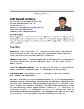 CURRICULUM VITAE
ENGR. BERNARD CAMPECINO
Address: International Media Production Zone ,
Lakeside Tower A Building Dubai, UAE
Tel No: +971588207597
Email Address: bernard.campecino@hotmail.com
Skype Name: bernard.campecino
LinkedIn Account: Bernard Campecino
Career Summary:
Effectively performed supervisory and management position in a growth-oriented organization,
that provided diverse responsibilities in electronics and electrical design engineering, and
industrial manufacturing processes utilizing my technical knowledge, skills, competencies and
leadership abilities.
Related Skills:
Management: Project Team Leader of Electrical Installation Projects, Project Team Leader of
Improvement Projects, Feeds Production Supervision, Team Leader in Quality Improvement
Projects, Electrical and Instrumentation Maintenance Supervision,
Hardware: Analog Design, Troubleshooting and Repair, Programmable Logic Controller Installa-
tion, Temperature Controller, Electronic Flowmeters, Pressure Controllers, MEAG and MEAF
weigher controller.
Design and Measuring Instruments: Function Generator, Oscilloscope, Digital Multimeter,
Megger, clamp meter, Flir(thermal scanner), Dry block(temperature test instrument)
Programming skills: Programming skills in Java, C++, visual basic, Autocad and Solid Works,
WINCC(siemens) SCADA programming
Key Skills: SCADA(WINCC) troubleshooting and programming, PLC s7 troubleshooting and pro-
gramming, migration from S5 to s7 plc, boiler operation and maintenance, newsletter writing,
plant-wide electrical termination, Genset(Power generator)operation and maintenance, profi-
cient in Microsoft and Open Office applications, instrument calibration(temperature, weight
and pressure-measuring devices), system writer for PILMICO FEEDS 1st
ISO certification 2011,
system writer for Pilmico Flour recertification for ISO 9001-2008, internal quality auditor for
quality management system of the company's certification to ISO 9001:2008 and HACCP stan-
dards, Information Security Management System team member and auditor in 2011.
 
