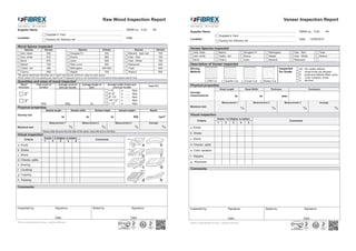 J o i n e r y D i v i s i o n
Raw Wood Inspection Report
Supplier Name : ..................................................................................................... RWIR-no. : FJD- -IR-
Location
: Supplier’s Yard .......................................................................
Factory for Delivery ref. ...........................................................
Date :
Wood Spices inspected
Species Density Species Density Species Density
Ash, black 540 Douglas Fir 530 Meranti - dark red 700
Ash, white 670 Ebony 960 Oak - Red 700
Birch 670 Iroko 655 Oak - White 750
Beech 700 Red Louro 600 Redwood 450
Cedar, red 380 Mahogany ..................... 495-850 Teak 630
Cherry 580 Maple 755 Walnut 650
The above mentioned densities are in kg/m
3
and are the minimum value for each spices
Kindly select only one species per report and if inspected spice is not mentioned on the above table please specify here ..........................................
Quantities and sizes of wood inspected
Wood
thickness
Total count of
bundles
Average count of
bars per bundle
Average length of
bars
Average width of bars and
count per bundle
Total CFT
2”
3”
Nos Nos m
< 6”
6”-8”
8”-10”
10”-12”
> 12”
x ....... Nos
x ....... Nos
x ....... Nos
x ....... Nos
x ....... Nos
Physical properties
Density test
Sample length Sample width Sample height Sample weight : Result
m m m KG kg/m3
Moisture test
Measurement 1
%
Measurement 2
%
Measurement 3
%
Average
%
Always stab the pins into the side of the wood, never the end or the face.
Visual inspection
Criteria
Grade 1-5 (Higher is better)
Comments
1 2 3 4 5
a. Knots
b. Shake
c. Wane
d. Checks, splits
e. Bowing
f. Crocking
g. Cupping
h. Twisting
Comments:
Inspected by: Signature: Noted by: Signature:
Date : Date :
Fibrex construction Group – Joinery division
J o i n e r y D i v i s i o n
Veneer Inspection Report
Supplier Name : ..................................................................................................... RWIR-no. : FJD- -IR-
Location
: Supplier’s Yard .......................................................................
Factory for Delivery ref. ...........................................................
Date : 12/06/2014
Veneer Species inspected
Ash, black Beech Douglas Fir Mahogany Oak - Red Teak
Ash, white Cedar, red Ebony Maple Oak - White Walnut
Birch Cherry Iroko Meranti Redwood .........................
Description of Veneer inspected
Slicing
Method
Inspected
for Grade
AA : No visible defects
A : Small knots are allowed
B : knots and defects filled, wavy
C : Color variation, knots
D : No limitRift Cut Quarter Cut Crown Cut Rotary Cut
Physical properties
Average
measurements
Sheet Length Sheet Width Thickness Comments
m m mm
Moisture test
Measurement 1
%
Measurement 2
%
Measurement 3
%
Average
%
Visual inspection
Criteria
Grade 1-5 (Higher is better)
Comments
1 2 3 4 5
a. Knots
b. Shake
c. Wane
d. Checks, splits
e. Color variation
f. Repairs
g. Waviness
Comments:
Inspected by: Signature: Noted by: Signature:
Date : Date :
Fibrex construction Group – Joinery division
 