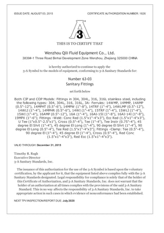 ISSUE DATE: AUGUST 03, 2015 CERTIFICATE AUTHORIZATION NUMBER: 1826
THIS IS TO CERTIFY THAT
Wenzhou Qili Fluid Equipment Co., Ltd.
3839#-1 Three Road Binhai Development Zone Wenzhou, Zhejiang 325000 CHINA
is hereby authorized to continue to apply the
3-A Symbol to the models of equipment, conforming to 3-A Sanitary Standards for:
Number 63-03
Sanitary Fittings
set forth below
Both CIP and COP Models: Fittings in 304, 304L, 316, 316L stainless steel, including
the following types: 304, 304L, 316, 316L, 3A- Ferrules: 14WMP, 14MMP, 14AMP
(0.5"-12"), 14MPHT (0.5"-6"), 14MPW (1"-8"), 14TRF (1"-4"), 14WLMP (0.5"-12"),
14WLI (1"-4"), 14MPHR (0.5"-6"), 14WI (1"-4"), 15TRF (1"-4"), 15WLI (1"-4"),
15WI (1"-4"), 16AMP (0.5"-12"), 16A (1"-4"), 16AI-15I (1"-8"), 16AI 14I (1"-8"),
19MPX (1"-6"); Fittings -Weld: Conc Red (1.5"x1"-4"x3"), Ecc Red (1.5"x1"-4"x3"),
U Tee (1"x0.5"-2.5"x1"), Cross (0.5"-4"), Tee (1"-4"), Tee Instr (0.75"-4"), 45
degree El Shrt (1"-4"), 45 degree El Long (1"-4"), 90 degree El Shrt (1"-4"), 90
degree El Long (0.5"-4"), Tee Red (1.5"x1"-4"x3"); Fittings -Clamp: Tee (0.5"-4"),
90 degree El (1"-4"), 45 degree El (1"-4"), Cross (0.5"-4"), Red Conc
(1.5"x1"-4"x3"), Red Ecc (1.5"x1"-4"x3").
VALID THROUGH: December 31, 2015
Timothy R. Rugh
Executive Director
3-A Sanitary Standards, Inc.
The issuance of this authorization for the use of the 3-A Symbol is based upon the voluntary
certification, by the applicant for it, that the equipment listed above complies fully with the 3-A
Sanitary Standards designated. Legal responsibility for compliance is solely that of the holder of
this Certificate of Authorization, and 3-A Sanitary Standards, Inc. does not warrant that the
holder of an authorization at all times complies with the provisions of the said 3-A Sanitary
Standard. This in no way affects the responsibility of 3-A Sanitary Standards, Inc. to take
appropriate action in such cases in which evidence of nonconformance had been established.
NEXT TPV INSPECTION/REPORT DUE: July 2020
-
 