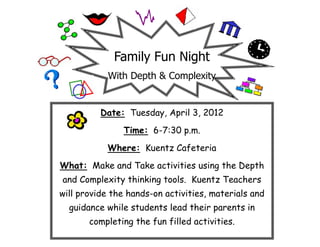 Family Fun Night
            With Depth & Complexity


          Date: Tuesday, April 3, 2012
               Time: 6-7:30 p.m.
           Where: Kuentz Cafeteria
What: Make and Take activities using the Depth
and Complexity thinking tools. Kuentz Teachers
will provide the hands-on activities, materials and
  guidance while students lead their parents in
       completing the fun filled activities.
 