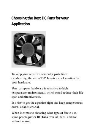 Choosing the Best DC Fans for your
Application
To keep your sensitive computer parts from
overheating, the use of DC fans is a cool solution for
your hardware.
Your computer hardware is sensitive to high
temperature environments, which could reduce their life
span and effectiveness.
In order to get the equation right and keep temperatures
down, a fan is crucial.
When it comes to choosing what type of fan to use,
some people prefer DC fans over AC fans, and not
without reason.
 