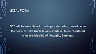 LEGAL FORM
DCF will be established as sole proprietorship, owned under
the name of Jake Danielle M. Demafelix, to be registered
in the municipality of Nasugbu, Batangas.
 
