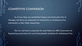 COMPETITIVE COMPARISON
As of now, there are established Design and Construction firm in
Nasugbu, but there are companies for Construction or Architectural but
individually on their fields respectively.
The two well known companies for each fields are MBS Construction for
Engineering construction firm and CantosxSuelto Architects for Achitectural frim.
 