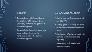 SUPPLIERS
• Through Engr. Nicko’s past job as
the engineer of Batangas State
University ARASOF, she gathered
credible suppliers.
• Through Delio Demafelix’s machine
shop, he knew trust-worthy
hardware owners who can be
credible suppliers.
MANAGEMENT CONTROLS
• Safety controls. The company will
provide PPE.
• Setting goals – keeping the team
motivated through setting certain
goals.
• Monitoring - Monitoring work with
systems, communications and
reporting.
• Developing staff’s skills and
promote growth.
 