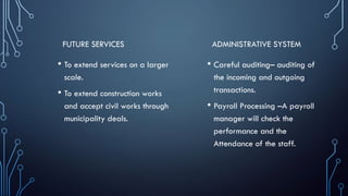 FUTURE SERVICES
• To extend services on a larger
scale.
• To extend construction works
and accept civil works through
municipality deals.
ADMINISTRATIVE SYSTEM
• Careful auditing– auditing of
the incoming and outgoing
transactions.
• Payroll Processing –A payroll
manager will check the
performance and the
Attendance of the staff.
 