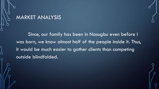 MARKET ANALYSIS
Since, our family has been in Nasugbu even before I
was born, we know almost half of the people inside it. Thus,
it would be much easier to gather clients than competing
outside blindfolded.
 