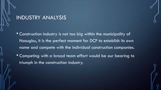 INDUSTRY ANALYSIS
• Construction industry is not too big within the municipality of
Nasugbu, it is the perfect moment for DCF to establish its own
name and compete with the individual construction companies.
• Competing with a broad team effort would be our bearing to
triumph in the construction industry.
 