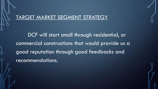 TARGET MARKET SEGMENT STRATEGY
DCF will start small through residential, or
commercial constructions that would provide us a
good reputation through good feedbacks and
recommendations.
 