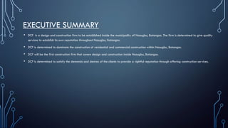 EXECUTIVE SUMMARY
• DCF is a design and construction firm to be established inside the municipality of Nasugbu, Batangas. The firm is determined to give quality
services to establish its own reputation throughout Nasugbu, Batangas.
• DCF is determined to dominate the construction of residential and commercial construction within Nasugbu, Batangas.
• DCF will be the first construction firm that covers design and construction inside Nasugbu, Batangas.
• DCF is determined to satisfy the demands and desires of the clients to provide a rightful reputation through offering construction services.
 