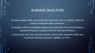 BUSINESS OBJECTIVES
To ensure safety inside and outside the construction site or anything within the
vicinity through the safety standards.
To compete with the established design and construction firms and establish a
reputation through its quality of service and time efficiency.
To ensure the skills and expertise of each staff to their respective fields and
continually develop and grow together as a firm.
 