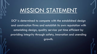 MISSION STATEMENT
DCF is determined to compete with the established design
and construction firms and establish its own reputation with
astonishing design, quality service yet time efficient by
providing integrity through safety, innovation and unending
growth.
 