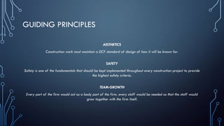 GUIDING PRINCIPLES
AESTHETICS
Construction work must maintain a DCF standard of design of how it will be known for.
SAFETY
Safety is one of the fundamentals that should be kept implemented throughout every construction project to provide
the highest safety criteria.
TEAM-GROWTH
Every part of the firm would act as a body part of the firm, every staff would be needed so that the staff would
grow together with the firm itself.
 