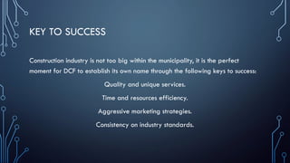 KEY TO SUCCESS
Construction industry is not too big within the municipality, it is the perfect
moment for DCF to establish its own name through the following keys to success:
Quality and unique services.
Time and resources efficiency.
Aggressive marketing strategies.
Consistency on industry standards.
 