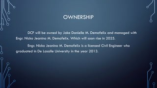 OWNERSHIP
DCF will be owned by Jake Danielle M. Demafelix and managed with
Engr. Nicko Jeanina M. Demafelix. Which will soon rise in 2025.
Engr. Nicko Jeanina M. Demafelix is a licensed Civil Engineer who
graduated in De Lasalle University in the year 2013.
 