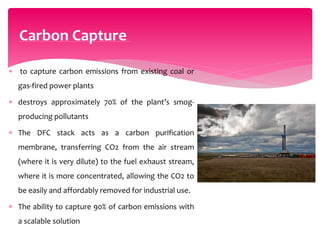  to capture carbon emissions from existing coal or
gas-fired power plants
 destroys approximately 70% of the plant’s smog-
producing pollutants
 The DFC stack acts as a carbon purification
membrane, transferring CO2 from the air stream
(where it is very dilute) to the fuel exhaust stream,
where it is more concentrated, allowing the CO2 to
be easily and affordably removed for industrial use.
 The ability to capture 90% of carbon emissions with
a scalable solution
Carbon Capture
 