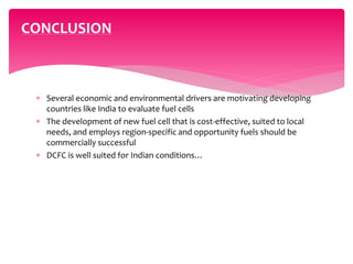  Several economic and environmental drivers are motivating developing
countries like India to evaluate fuel cells
 The development of new fuel cell that is cost-effective, suited to local
needs, and employs region-specific and opportunity fuels should be
commercially successful
 DCFC is well suited for Indian conditions…
CONCLUSION
 