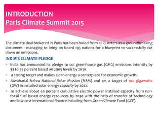The climate deal brokered in Paris has been hailed from all quarters as a groundbreaking
document - managing to bring on board 195 nations for a blueprint to successfully cut
down on emissions.
INDIA’S CLIMATE PLEDGE
 India has announced its pledge to cut greenhouse gas (GHG) emissions intensity by
33 to 35 percent based on 2005 levels by 2030
 a strong target and makes clean energy a centerpiece for economic growth.
 Jawaharlal Nehru National Solar Mission (NSM) and set a target of 100 gigawatts
(GW) in installed solar energy capacity by 2022.
 To achieve about 40 percent cumulative electric power installed capacity from non-
fossil fuel based energy resources by 2030 with the help of transfer of technology
and low cost international finance including from Green Climate Fund (GCF).
INTRODUCTION
Paris Climate Summit 2015
 