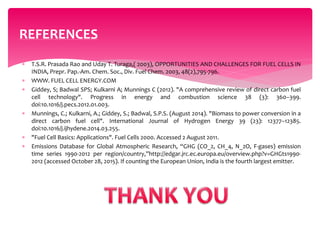  T.S.R. Prasada Rao and Uday T. Turaga,( 2003), OPPORTUNITIES AND CHALLENGES FOR FUEL CELLS IN
INDIA, Prepr. Pap.-Am. Chem. Soc., Div. Fuel Chem. 2003, 48(2),795-796.
 WWW. FUEL CELL ENERGY.COM
 Giddey, S; Badwal SPS; Kulkarni A; Munnings C (2012). "A comprehensive review of direct carbon fuel
cell technology". Progress in energy and combustion science 38 (3): 360–399.
doi:10.1016/j.pecs.2012.01.003.
 Munnings, C.; Kulkarni, A.; Giddey, S.; Badwal, S.P.S. (August 2014). "Biomass to power conversion in a
direct carbon fuel cell". International Journal of Hydrogen Energy 39 (23): 12377–12385.
doi:10.1016/j.ijhydene.2014.03.255.
 "Fuel Cell Basics: Applications". Fuel Cells 2000. Accessed 2 August 2011.
 Emissions Database for Global Atmospheric Research, “GHG (CO_2, CH_4, N_2O, F-gases) emission
time series 1990-2012 per region/country,”http://edgar.jrc.ec.europa.eu/overview.php?v=GHGts1990-
2012 (accessed October 28, 2015). If counting the European Union, India is the fourth largest emitter.
REFERENCES
 