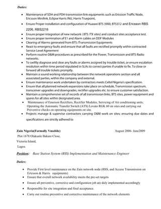 Duties:
• Maintenance of SDH and PDH transmission link equipments such as Ericsson Traffic Node,
Ericsson Minilink, Eclipse Harris INU, Harris Truepoint,
• Ensure Proper installation and configuration of Huawei BTS 3900, BTS312 and Ericsson RBS
2206, RBS2216
• Ensure proper integration of new network ( BTS /TX sites) and conduct sites acceptance test.
• Ensure proper termination of E1 and Alarm cables on DDF Modules
• Clearing of Alarms generated from BTS /Transmission Equipments
• React to emergency faults and ensure that all faults are rectified promptly within contracted
Service Level Agreement
• Perform routine O&M procedures as prescribed for the Power, Transmission and BTS Radio
networks.
• To swiftly diagnose and clear any faults or alarms assigned by trouble ticket, or ensure escalation
resolution within time period stipulated in SLAs to correct parties if unable to fix. To close or
forward all trouble tickets promptly.
• Maintain a sound working relationship between the network operations section and all
associated parties, within the company and external.
• Ensure maintenance work undertaken by contractors meets Celtel Nigeria’s specification.
• Ensure that all planned network expansions take place on schedule, Transmission spectrum,
transceiver upgrades and downgrades, rectifier upgrades etc. to ensure customer satisfaction.
• Maintain a comprehensive set of records of all transmission links, BTS sites, power equipment and
spares for all sites within designated area.
• Maintenance of Emerson Rectifiers, Rectifier Modules, Servicing of Air conditioning units,
Operating the Automatic Transfer Switch (ATS) Lovato RGK 60 on sites and carrying out
Preventive checks on operating equipments on site.
• Projects manage & supervise contractors carrying O&M work on sites; ensuring due dates and
specifications are strictly adhered to
Zain Nigeria(Formally Vmobile) August 2006- June2009
Plot 1678 Olakunle Bakare Close,
Victoria Island,
Lagos.
Position: Base Station System (BSS) Implementation and Maintenance Engineer
Duties:
• Provide First level maintenance on the Zain network node (BSS, and Access Transmission on
Ericsson & Harris equipments)
• Ensure that overall network availability meets the pre-set targets
• Ensure all preventive, corrective and configuration job are duly implemented accordingly
• Responsible for site integration and final acceptance.
• Carry out routine preventive and corrective maintenance of the network elements
 