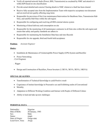 • Verify all reported network faults (Power, BSS, Transmission) as escalated by NMC and attend to it
within KPI based on site classification
• Provide actual detailed and concise Clearing details to NMC whenever a fault has been cleared
• Receive fully accepted sites from the Implementation Team with respective acceptance test document
and un-resolved non quality affecting snag items
• Responsible for provision of first Line maintenance/Intervention for Backbone Sites, Transmission Hub
Sites, and satellite Hub Sites within the sub-region
• Responsible for configuring and resolving all BSS external alarms system
• Monitoring of diesel delivery and consumption on site
• Responsible for the monitoring of all maintenance contractor in all Zain sites within the sub-region and
ensure that safety and quality standards are adhere to
• Responsible for maintaining the Installation Data base and sites Records
• Responsible for site upgrade, third and fourth hold acceptance
Position: Assistant Engineer
Duties:
• Installation & Maintenance of Uninterruptible Power Supply (UPS) System and Rectifier
• Power Networking
. Civil Engineer
. Rigger
• Design and Construction of Rectifiers, Power Inverters (1.5KVA, 3KVA, 5KVA, 10KVA)
SPECIAL QUALITIES
• Transformation of Technical Knowledge to yield Positive result
• Cognizance of instinct knowledge in Procreative act and Exhibiting realm of Conventional
• Morality.
• Adaptation to Different Working Condition and Interact with People of Different Culture
• Ability to lead and take-up new challenges
PERSONAL DATA
Nationality: Nigerian
Date of Birth: 20 January, 1985
Sex: Male
Status: single
State of Origin: Enugu state
Local Govt. Area: Awgu
 